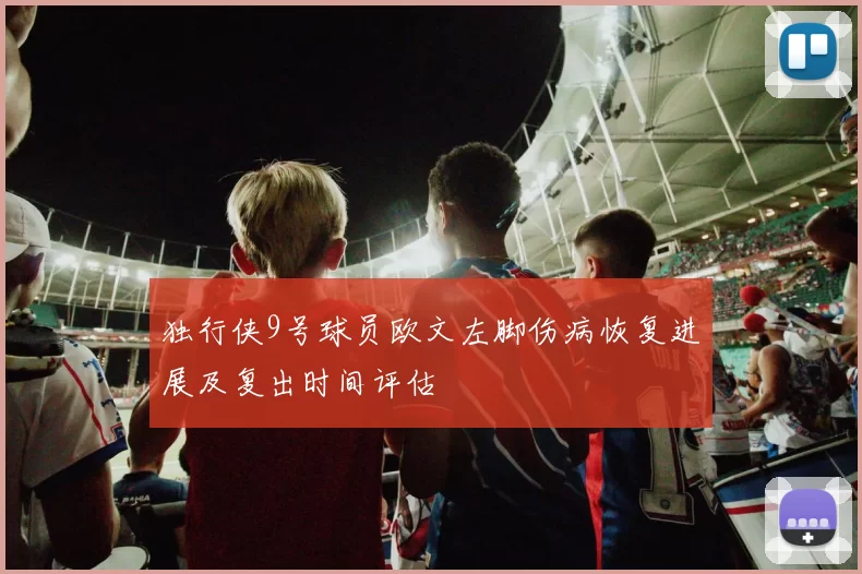 独行侠9号球员欧文左脚伤病恢复进展及复出时间评估