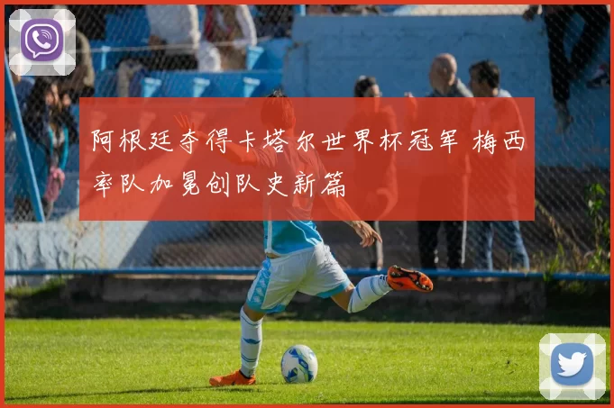 阿根廷夺得卡塔尔世界杯冠军 梅西率队加冕创队史新篇