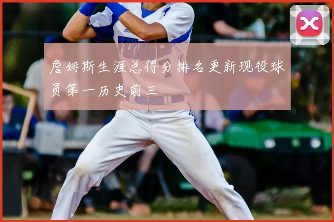 詹姆斯生涯总得分排名更新现役球员第一历史前三