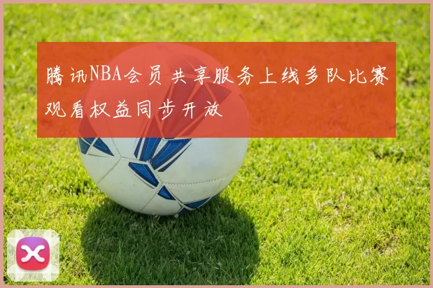 腾讯NBA会员共享服务上线多队比赛观看权益同步开放
