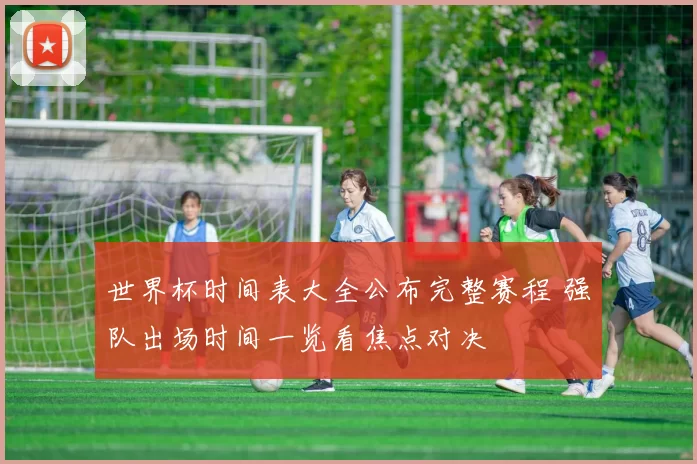 世界杯时间表大全公布完整赛程 强队出场时间一览看焦点对决