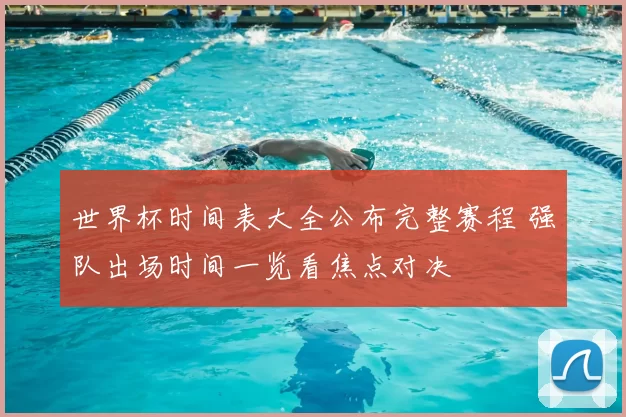 世界杯时间表大全公布完整赛程 强队出场时间一览看焦点对决