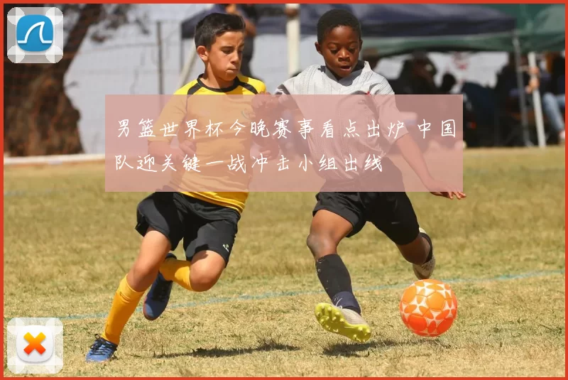 男篮世界杯今晚赛事看点出炉 中国队迎关键一战冲击小组出线