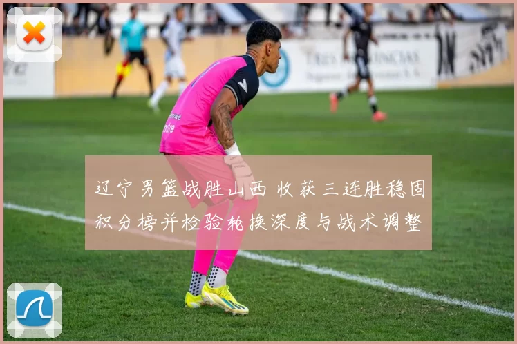 辽宁男篮战胜山西 收获三连胜稳固积分榜并检验轮换深度与战术调整