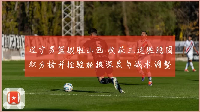 辽宁男篮战胜山西 收获三连胜稳固积分榜并检验轮换深度与战术调整