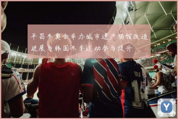 平昌冬奥会举办城市遗产场馆改造进展与韩国冬季运动参与提升