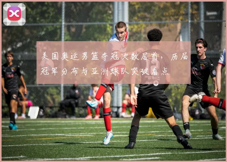 美国奥运男篮夺冠次数居首，历届冠军分布与亚洲球队突破看点