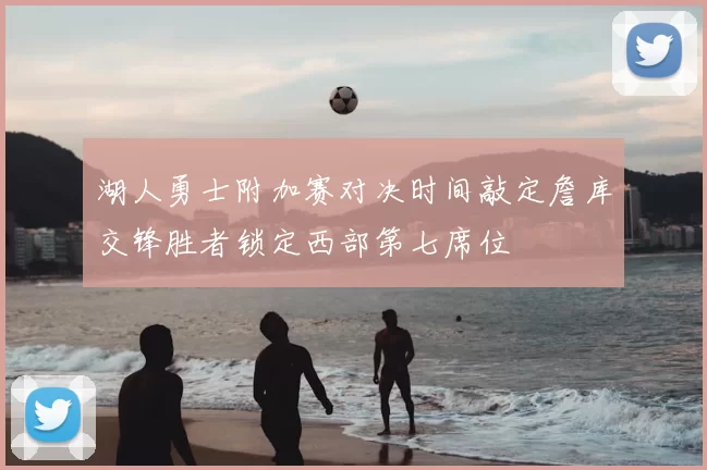 湖人勇士附加赛对决时间敲定詹库交锋胜者锁定西部第七席位