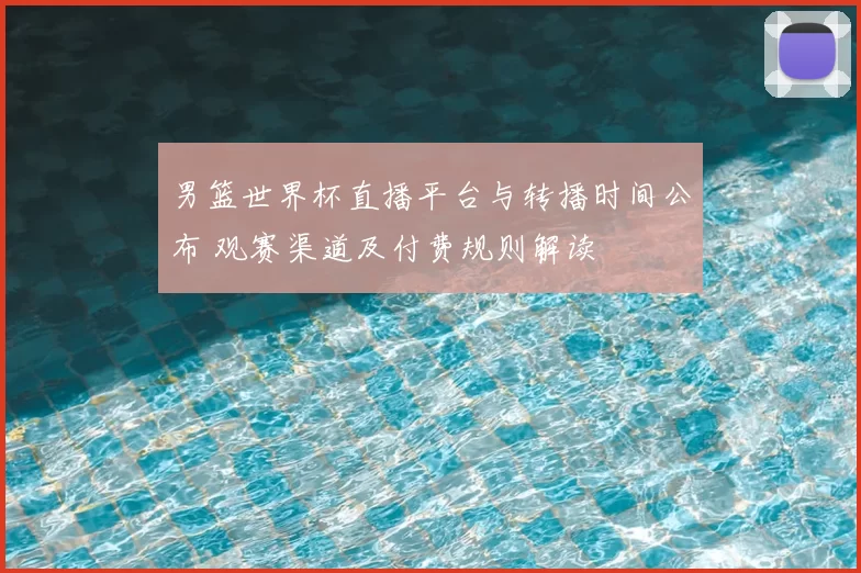 男篮世界杯直播平台与转播时间公布 观赛渠道及付费规则解读