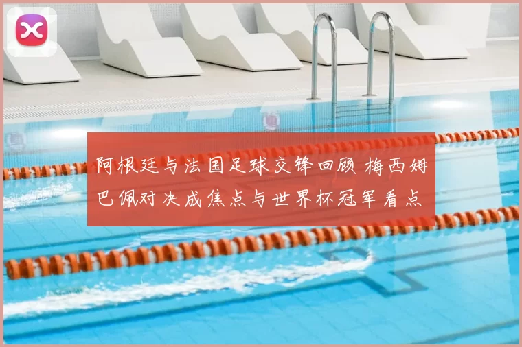 阿根廷与法国足球交锋回顾 梅西姆巴佩对决成焦点与世界杯冠军看点