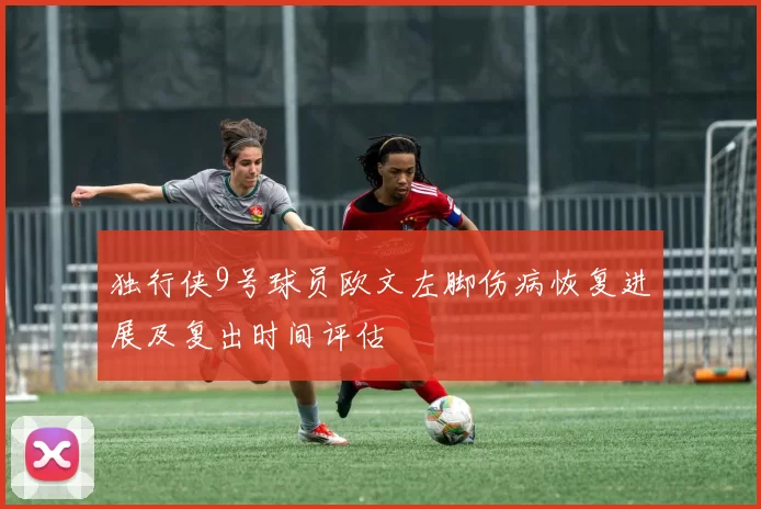 独行侠9号球员欧文左脚伤病恢复进展及复出时间评估
