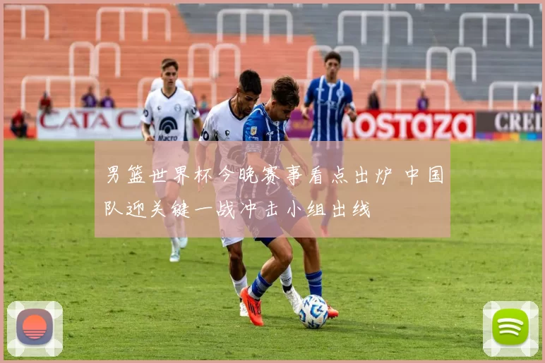 男篮世界杯今晚赛事看点出炉 中国队迎关键一战冲击小组出线