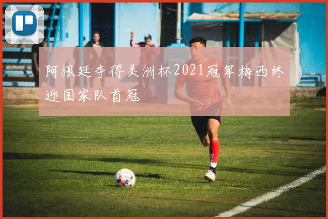 阿根廷夺得美洲杯2021冠军梅西终迎国家队首冠