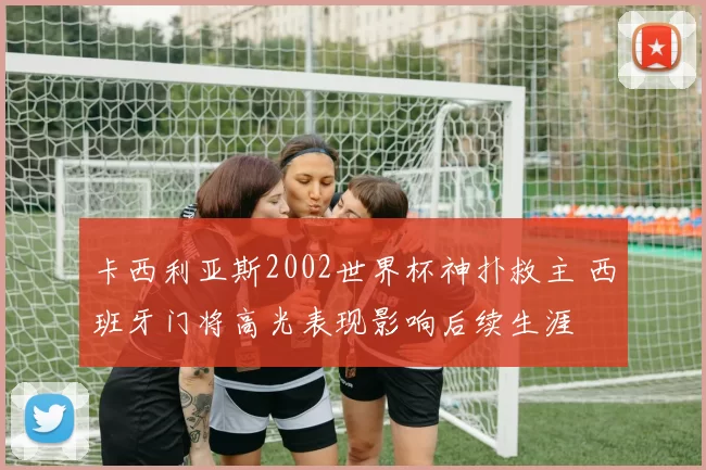 卡西利亚斯2002世界杯神扑救主 西班牙门将高光表现影响后续生涯