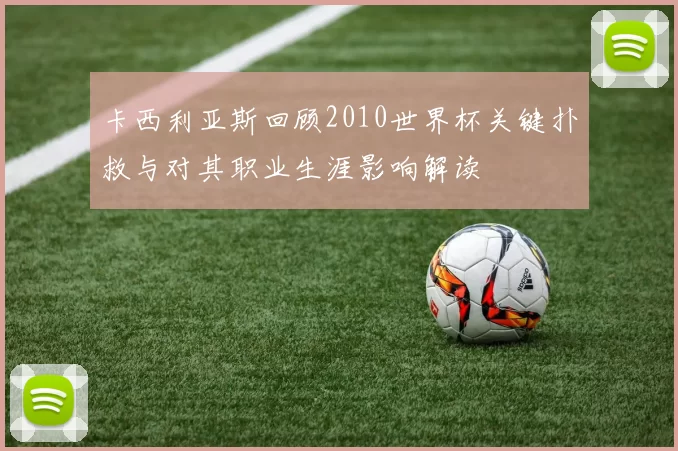 卡西利亚斯回顾2010世界杯关键扑救与对其职业生涯影响解读