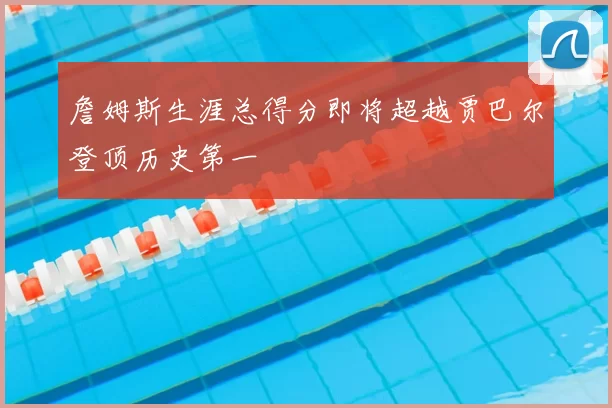 詹姆斯生涯总得分即将超越贾巴尔登顶历史第一