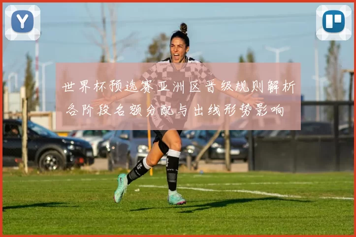 世界杯预选赛亚洲区晋级规则解析 各阶段名额分配与出线形势影响