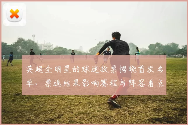 英超全明星的球迷投票揭晓首发名单，票选结果影响赛程与阵容看点