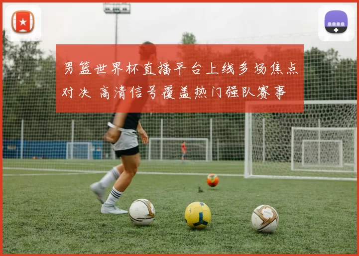 男篮世界杯直播平台上线多场焦点对决 高清信号覆盖热门强队赛事