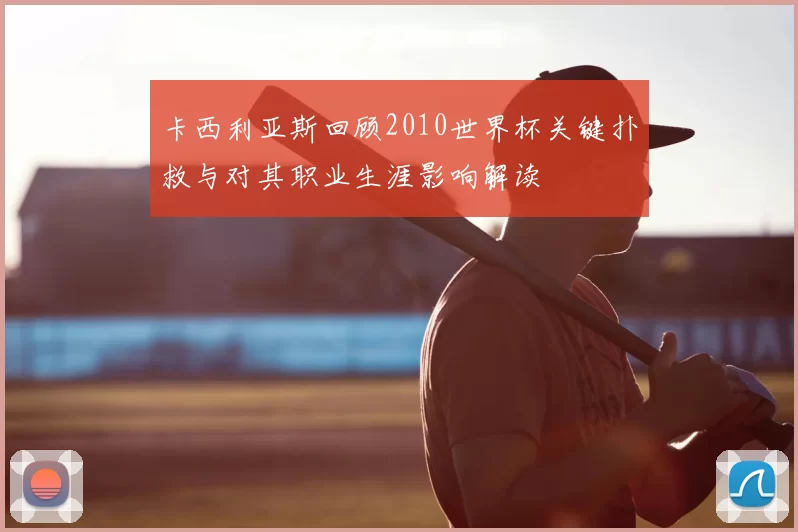 卡西利亚斯回顾2010世界杯关键扑救与对其职业生涯影响解读