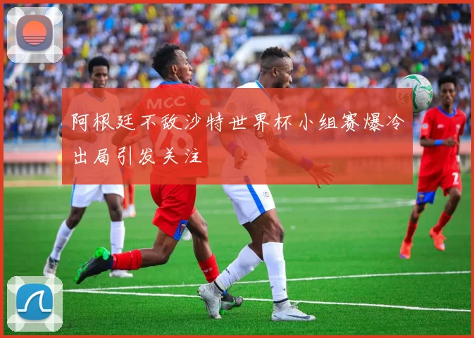 阿根廷不敌沙特世界杯小组赛爆冷出局引发关注
