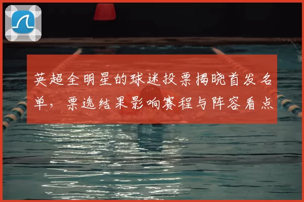 英超全明星的球迷投票揭晓首发名单，票选结果影响赛程与阵容看点
