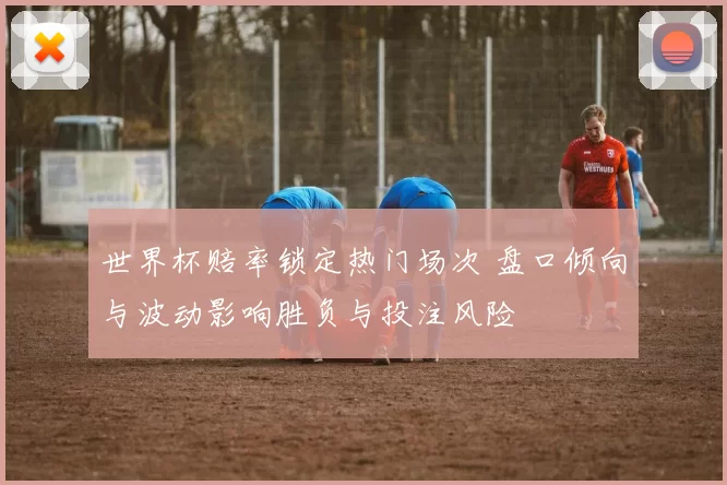 世界杯赔率锁定热门场次 盘口倾向与波动影响胜负与投注风险