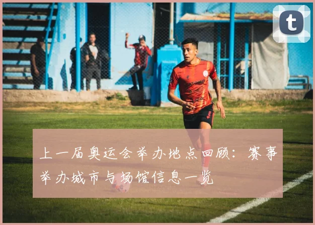 上一届奥运会举办地点回顾:赛事举办城市与场馆信息一览