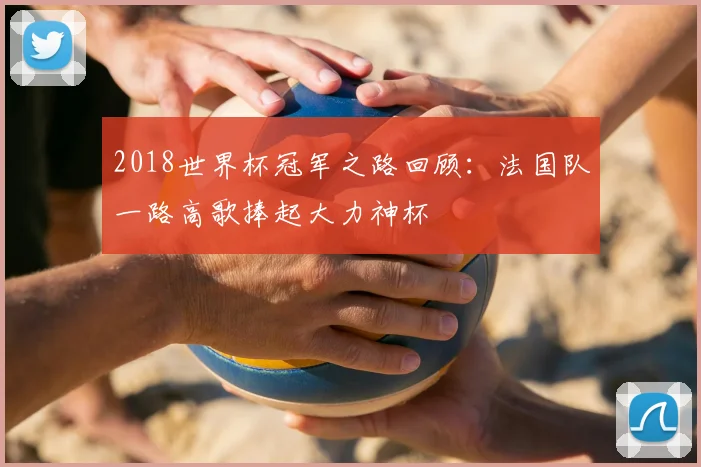 2018世界杯冠军之路回顾:法国队一路高歌捧起大力神杯