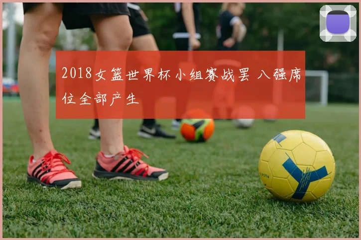 2018女篮世界杯小组赛战罢 八强席位全部产生