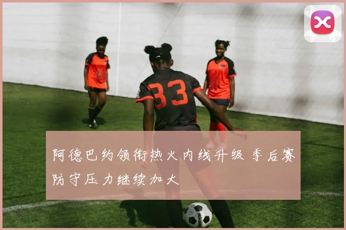 阿德巴约领衔热火内线升级 季后赛防守压力继续加大